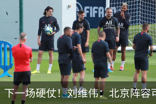 下一场硬仗！刘维伟：北京阵容可以说是国家队 但主场肯定全力争胜