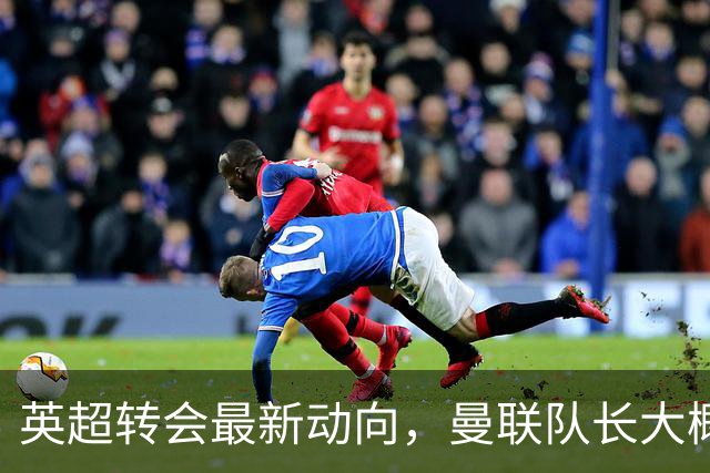 英超转会最新动向，曼联队长大概率离队，米兰等在门口准备接人